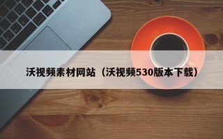 阿拉善盟沃视频素材网站（沃视频530版本下载）