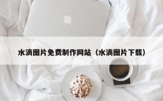 阿拉善盟水滴图片免费制作网站（水滴图片下载）