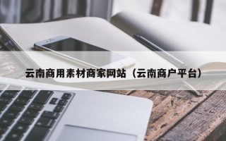 阿拉善盟云南商用素材商家网站（云南商户平台）
