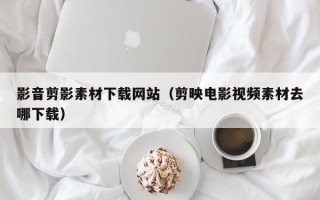 阿拉善盟影音剪影素材下载网站（剪映电影视频素材去哪下载）